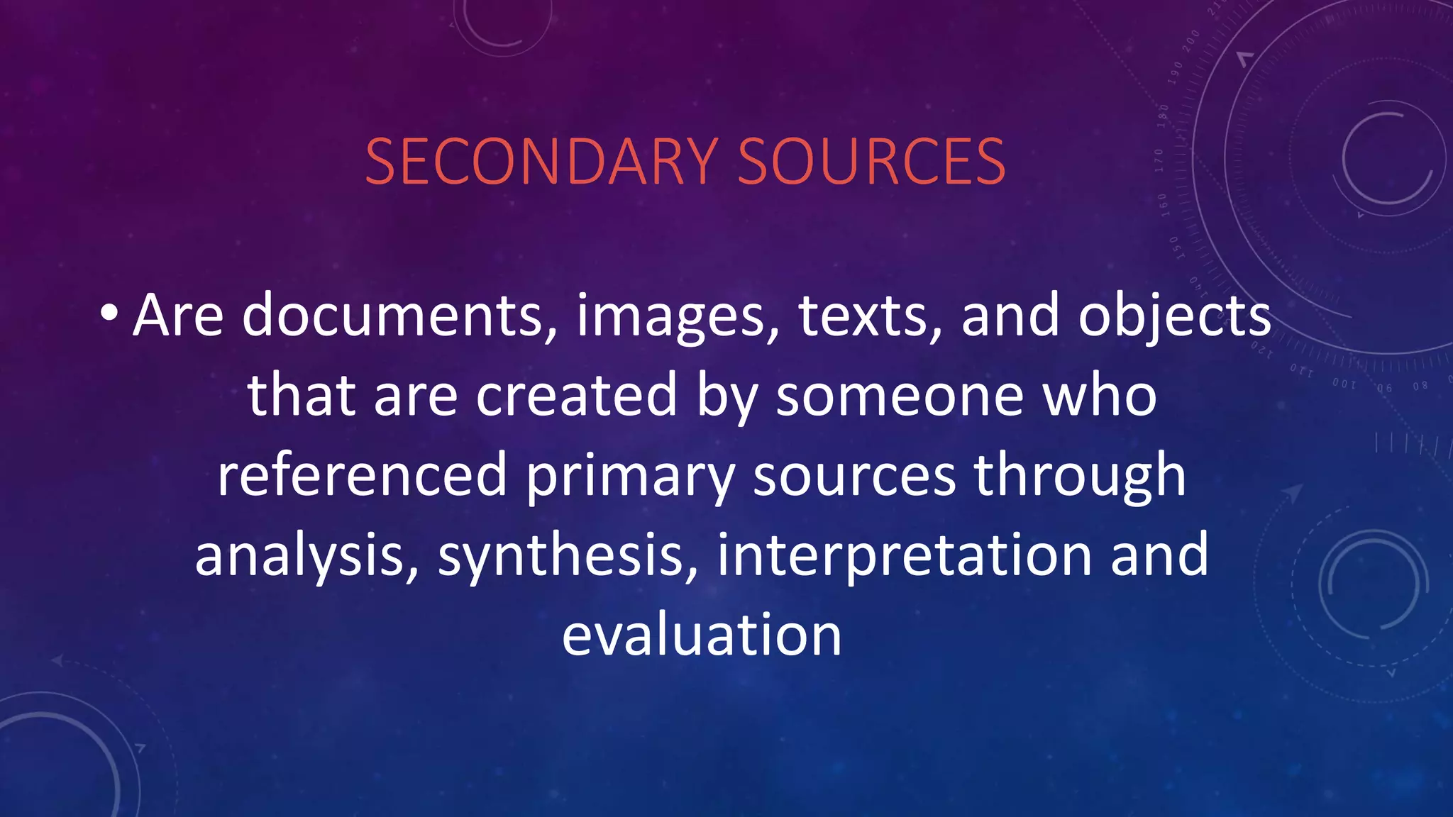 SECONDARY SOURCES
• Are documents, images, texts, and objects
that are created by someone who
referenced primary sources through
analysis, synthesis, interpretation and
evaluation
 