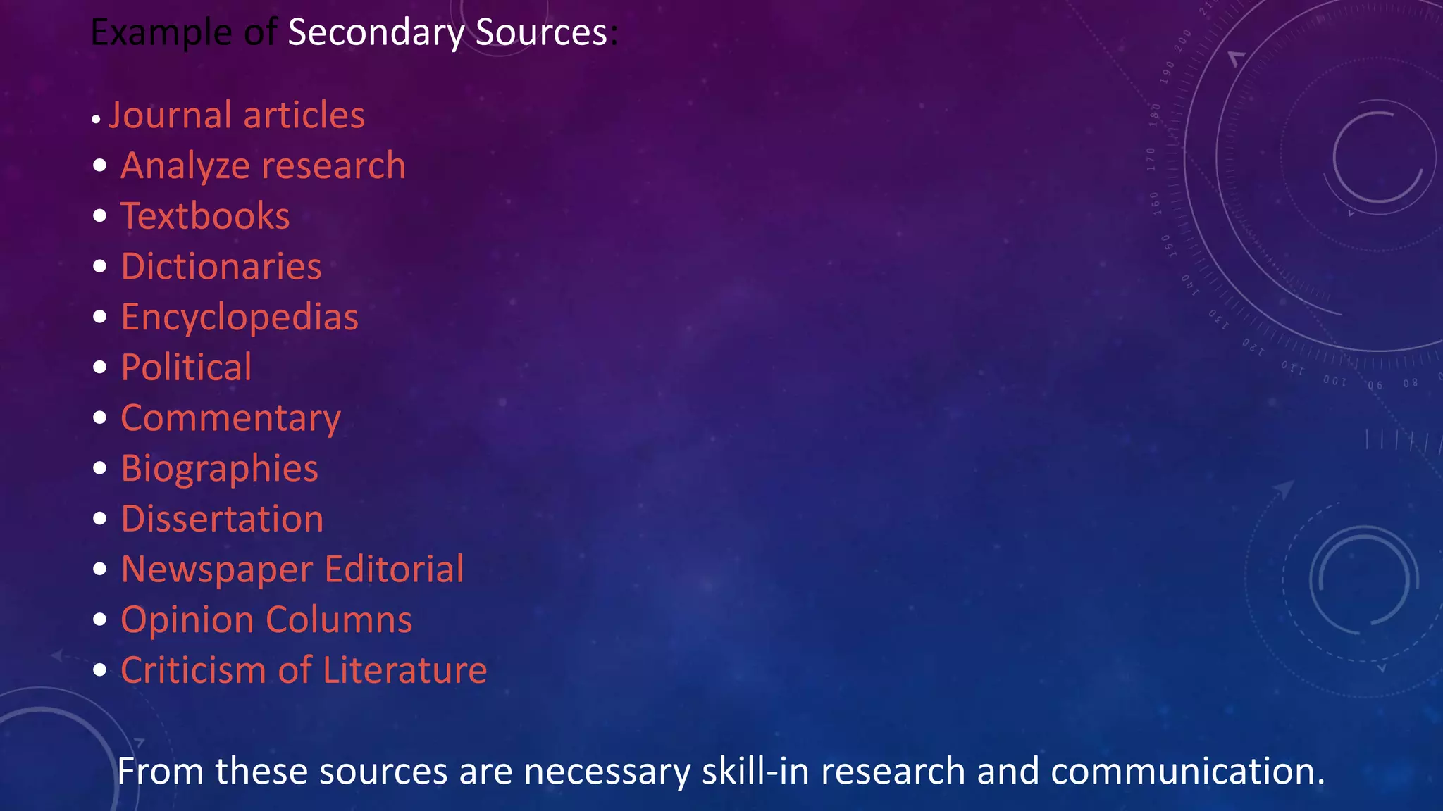 Example of Secondary Sources:
• Journal articles
• Analyze research
• Textbooks
• Dictionaries
• Encyclopedias
• Political
• Commentary
• Biographies
• Dissertation
• Newspaper Editorial
• Opinion Columns
• Criticism of Literature
From these sources are necessary skill-in research and communication.
 