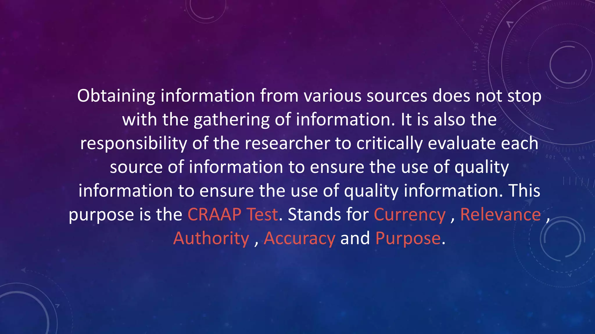 Obtaining information from various sources does not stop
with the gathering of information. It is also the
responsibility of the researcher to critically evaluate each
source of information to ensure the use of quality
information to ensure the use of quality information. This
purpose is the CRAAP Test. Stands for Currency , Relevance ,
Authority , Accuracy and Purpose.
 