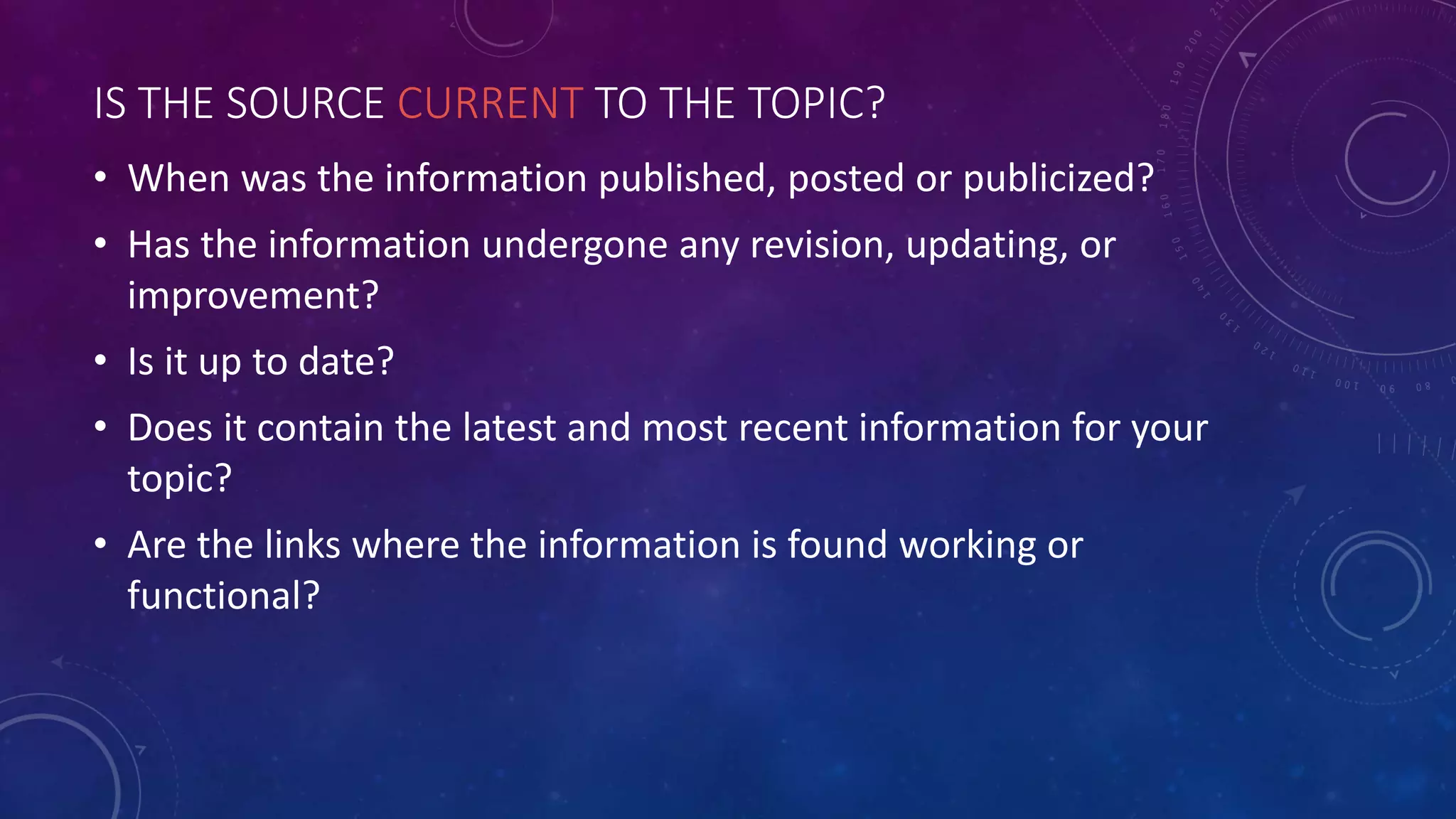 IS THE SOURCE CURRENT TO THE TOPIC?
• When was the information published, posted or publicized?
• Has the information undergone any revision, updating, or
improvement?
• Is it up to date?
• Does it contain the latest and most recent information for your
topic?
• Are the links where the information is found working or
functional?
 