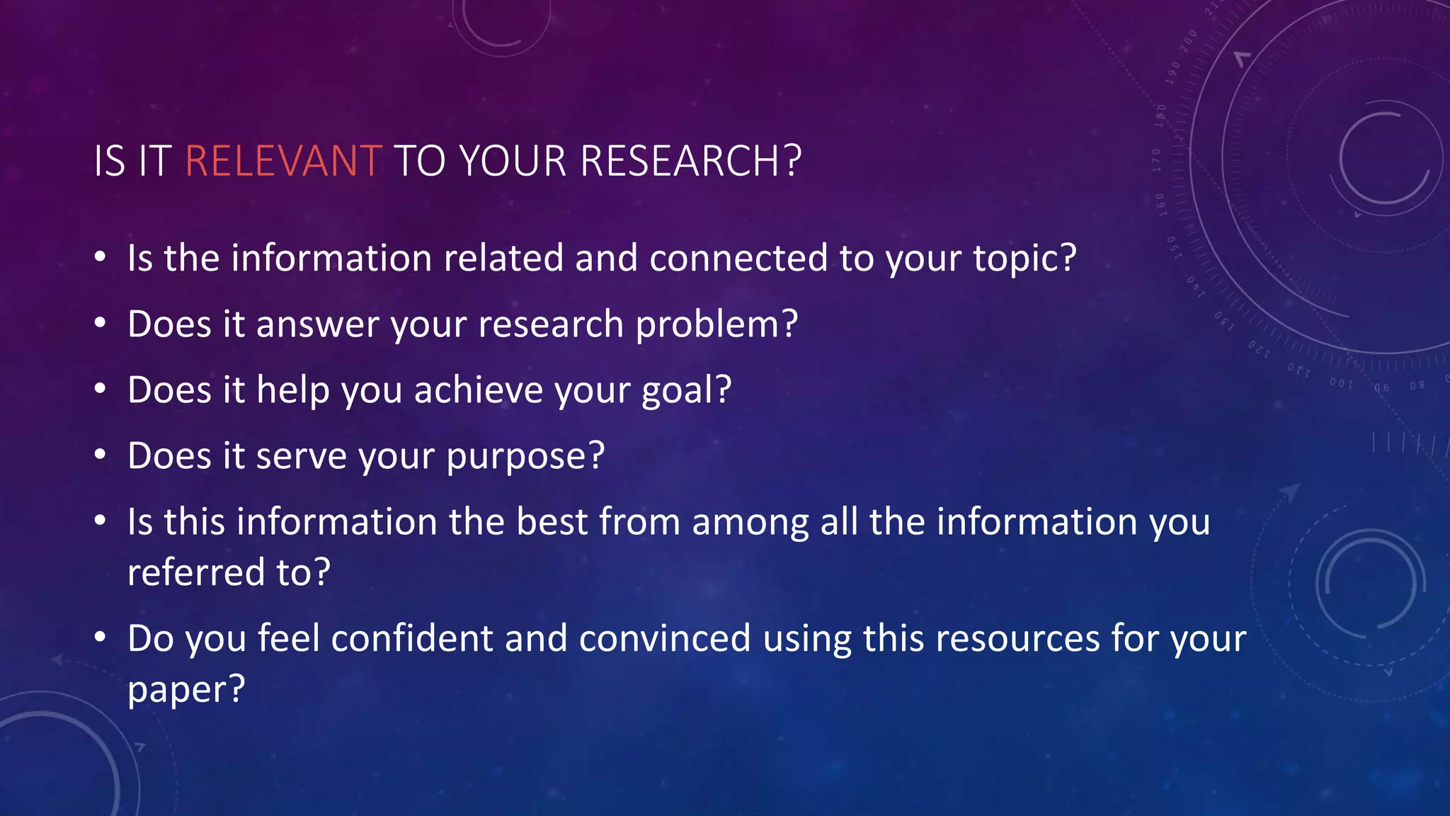 IS IT RELEVANT TO YOUR RESEARCH?
• Is the information related and connected to your topic?
• Does it answer your research problem?
• Does it help you achieve your goal?
• Does it serve your purpose?
• Is this information the best from among all the information you
referred to?
• Do you feel confident and convinced using this resources for your
paper?
 