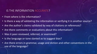 IS THE INFORMATION ACCURATE?
• From where is the information?
• Is there a way of validating the information or verifying it in another source?
• Are the author’s claims validated by way of citations or references?
• Are there comments or evaluations about this information?
• Was it peer-reviewed, referred, or examined?
• Is the language or tone slanted as to suggest bias?
• Are there errors in grammar, usage and diction and other conventions in the
use of the language?
 