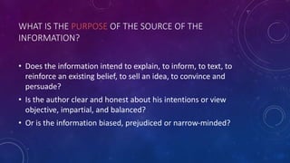 WHAT IS THE PURPOSE OF THE SOURCE OF THE
INFORMATION?
• Does the information intend to explain, to inform, to text, to
reinforce an existing belief, to sell an idea, to convince and
persuade?
• Is the author clear and honest about his intentions or view
objective, impartial, and balanced?
• Or is the information biased, prejudiced or narrow-minded?
 