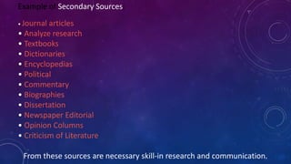 Example of Secondary Sources:
• Journal articles
• Analyze research
• Textbooks
• Dictionaries
• Encyclopedias
• Political
• Commentary
• Biographies
• Dissertation
• Newspaper Editorial
• Opinion Columns
• Criticism of Literature
From these sources are necessary skill-in research and communication.
 