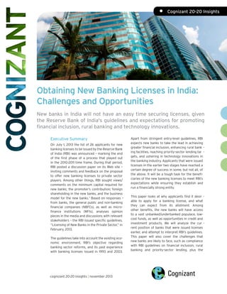 •	 Cognizant 20-20 Insights

Obtaining New Banking Licenses in India:
Challenges and Opportunities
New banks in India will not have an easy time securing licenses, given
the Reserve Bank of India's guidelines and expectations for promoting
financial inclusion, rural banking and technology innovations.
Executive Summary
On July 1, 2013 the list of 26 applicants for new
banking licenses to be issued by the Reserve Bank
of India (RBI) was announced – marking the end
of the first phase of a process that played out
in the 2010-2011 time frame. During that period,
RBI posted a discussion paper on its Web site –
inviting comments and feedback on the proposal
to offer new banking licenses to private sector
players. Among other things, RBI sought views/
comments on the minimum capital required for
new banks; the promoter’s contribution; foreign
shareholding in the new banks, and the business
model for the new banks. 1 Based on responses –
from banks, the general public and non-banking
financial companies (NBFCs), as well as microfinance institutions (MFIs), analyses opinion
pieces in the media and discussions with relevant
stakeholders – the RBI issued specific guidelines,
“Licensing of New Banks in the Private Sector,” in
February, 2013.
The guidelines take into account the existing economic environment, RBI’s objective regarding
banking sector reforms, and its past experience
with banking licenses issued in 1993 and 2003.

cognizant 20-20 insights | november 2013

Apart from stringent entry-level guidelines, RBI
expects new banks to take the lead in achieving
greater financial inclusion, enhancing rural bank ing facilities, reaching priority-sector lending tar gets, and ushering in technology innovations in
the banking industry. Applicants that were issued
licenses in the earlier two stages have reached a
certain degree of success in some, but not all, of
the above. It will be a tough task for the beneficiaries of the new banking licenses to meet RBI’s
expectations while ensuring they establish and
run a financially strong entity.
This paper looks at why applicants find it desir able to apply for a banking license, and what
they can expect from its allotment. Among
other benefits, the new banks will have access
to a vast unbanked/underbanked populace, lowcost funds, as well as opportunities in credit and
investment products. We will analyze the cur rent position of banks that were issued licenses
earlier, and attempt to interpret RBI’s guidelines.
This paper will also cover the challenges that
new banks are likely to face, such as compliance
with RBI guidelines on financial inclusion, rural
banking and priority-sector lending, plus the

 