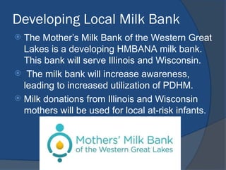 Developing Local Milk Bank
 The Mother’s Milk Bank of the Western Great
Lakes is a developing HMBANA milk bank.
This bank will serve Illinois and Wisconsin.
 The milk bank will increase awareness,
leading to increased utilization of PDHM.
 Milk donations from Illinois and Wisconsin
mothers will be used for local at-risk infants.
 