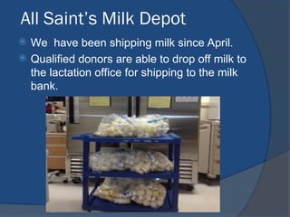 All Saint’s Milk Depot
 We have been shipping milk since April.
 Qualified donors are able to drop off milk to
the lactation office for shipping to the milk
bank.
 