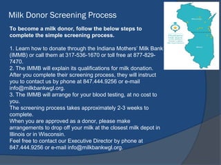 Milk Donor Screening Process
To become a milk donor, follow the below steps to
complete the simple screening process.
1. Learn how to donate through the Indiana Mothers’ Milk Bank
(IMMB) or call them at 317-536-1670 or toll free at 877-829-
7470.
2. The IMMB will explain its qualifications for milk donation.
After you complete their screening process, they will instruct
you to contact us by phone at 847.444.9256 or e-mail
info@milkbankwgl.org.
3. The IMMB will arrange for your blood testing, at no cost to
you.
The screening process takes approximately 2-3 weeks to
complete.
When you are approved as a donor, please make
arrangements to drop off your milk at the closest milk depot in
Illinois or in Wisconsin.
Feel free to contact our Executive Director by phone at
847.444.9256 or e-mail info@milkbankwgl.org.
 