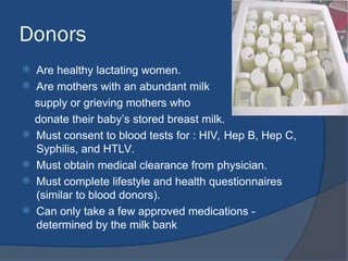 Donors
 Are healthy lactating women.
 Are mothers with an abundant milk
supply or grieving mothers who
donate their baby’s stored breast milk.
 Must consent to blood tests for : HIV, Hep B, Hep C,
Syphilis, and HTLV.
 Must obtain medical clearance from physician.
 Must complete lifestyle and health questionnaires
(similar to blood donors).
 Can only take a few approved medications -
determined by the milk bank
 