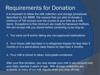 Requirements for Donation
It is important to follow the milk collection and storage procedures
described by the IMMB. We request that you plan to donate a
minimum of 100 ounces over the course of your time as a milk
donor. Exceptions to this minimum are made for bereaved mothers.
We can accept milk you stored before contacting us as long as:
1. You were not ill and/or taking any non-approved medications.
2. Your frozen milk has been in a refrigerator-freezer for less than 3
months or in a stand-alone deep freeze for less than 4 months.
3. Your milk is stored in clean, food-grade containers.
After your first donation, you may donate your milk in any amount until
your baby reaches 2 years of age. Milk storage containers are
available at many of our milk depots when you drop off milk.
 