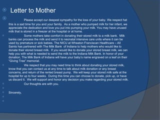  Letter to Mother
 Please accept our deepest sympathy for the loss of your baby. We respect hat
this is a sad time for you and your family. As a mother who pumped milk for her infant, we
appreciate the dedication and love you put into pumping your milk. You may have unused
milk that is stored in a freezer at the hospital or at home.
 Some mothers take comfort in donating their stored milk to a milk bank. Milk
banks can process the milk and send it to neonatal intensive care units where it can be
used by premature or sick babies. The NICU at Wheaton Franciscan Healthcare – All
Saints has partnered with The Milk Bank of Indiana to help mothers who would like to
donate their stored breast milk. If you would like to donate your stored breast milk, we can
help you with what is needed to send the milk to the Indiana Milk Bank. In honor of your
donation, The Milk Bank of Indiana will have your baby’s name engraved on a leaf on their
“Giving Tree” memorial.
 We respect that you may need time to think about donating your stored milk,
know that you can contact us at any time to talk about milk donation or any breast
concerns, and return of the rented breast pump. We will keep your stored milk safe at the
hospital for up to four weeks. During this time you can choose to donate, pick up, or have
us discard it. We will support and honor any decision you make regarding your stored milk.
 Our thoughts are with you.

 Sincerely,


 