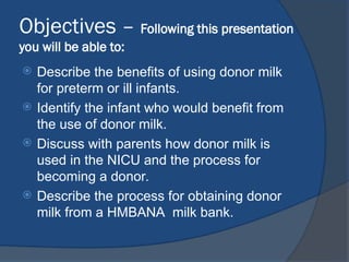 Objectives – Following this presentation
you will be able to:
 Describe the benefits of using donor milk
for preterm or ill infants.
 Identify the infant who would benefit from
the use of donor milk.
 Discuss with parents how donor milk is
used in the NICU and the process for
becoming a donor.
 Describe the process for obtaining donor
milk from a HMBANA milk bank.
 