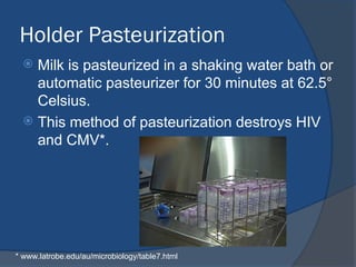 Holder Pasteurization
 Milk is pasteurized in a shaking water bath or
automatic pasteurizer for 30 minutes at 62.5°
Celsius.
 This method of pasteurization destroys HIV
and CMV*.
* www.latrobe.edu/au/microbiology/table7.html
 