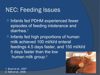 NEC: Feeding Issues
 Infants fed PDHM experienced fewer
episodes of feeding intolerance and
diarrhea.1
 Infants fed high proportions of human
milk achieved 100 ml/kl/d enteral
feedings 4.5 days faster, and 150 ml/kl/d
5 days faster than the low
human milk group.2
1. Boyd et al., 2007
2. Sisk et al., 2008
 