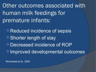 Other outcomes associated with
human milk feedings for
premature infants:
 Reduced incidence of sepsis
 Shorter length of stay
 Decreased incidence of ROP
 Improved developmental outcomes
Ronnestad et al., 2005
 