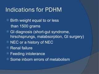 Indications for PDHM
 Birth weight equal to or less
than 1500 grams
 GI diagnosis (short-gut syndrome,
hirschsprungs, malabsorption, GI surgery)
 NEC or a history of NEC
 Renal failure
 Feeding intolerance
 Some inborn errors of metabolism
 