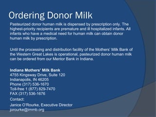 Ordering Donor Milk
Pasteurized donor human milk is dispensed by prescription only. The
highest-priority recipients are premature and ill hospitalized infants. All
infants who have a medical need for human milk can obtain donor
human milk by prescription.
Until the processing and distribution facility of the Mothers’ Milk Bank of
the Western Great Lakes is operational, pasteurized donor human milk
can be ordered from our Mentor Bank in Indiana.
Indiana Mothers’ Milk Bank
4755 Kingsway Drive, Suite 120
Indianapolis, IN 46205
Phone (317) 536-1670
Toll-free 1 (877) 829-7470
FAX (317) 536-1676
Contact:
Janice O’Rourke, Executive Director
jorourke@immb.org
 