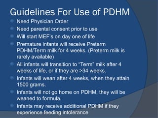 Guidelines For Use of PDHM
 Need Physician Order
 Need parental consent prior to use
 Will start MEF’s on day one of life
 Premature infants will receive Preterm
PDHM/Term milk for 4 weeks. (Preterm milk is
rarely available)
 All infants will transition to “Term” milk after 4
weeks of life, or if they are >34 weeks.
 Infants will wean after 4 weeks, when they attain
1500 grams.
 Infants will not go home on PDHM, they will be
weaned to formula.
 Infants may receive additional PDHM if they
experience feeding intolerance
 