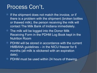 Process Con’t.
 If the shipment does not match the invoice, or if
there is a problem with the shipment (broken bottles
or thawed milk), the person receiving the milk will
contact The Milk Bank of Inidiana immediately.
 The milk will be logged into the Donor Milk
Receiving Form in the PDHM Log Book kept in the
Nutrition Room
 PDHM will be stored in accordance with the current
HMBANA guidelines – in the NICU freezer for 6
months (all milk is stickered with an expiration
date).
 PDHM must be used within 24 hours of thawing.
 