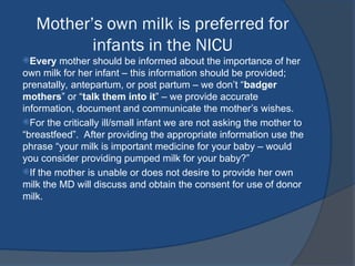 Mother’s own milk is preferred for
infants in the NICU
Every mother should be informed about the importance of her
own milk for her infant – this information should be provided;
prenatally, antepartum, or post partum – we don’t “badger
mothers” or “talk them into it” – we provide accurate
information, document and communicate the mother’s wishes.
For the critically ill/small infant we are not asking the mother to
“breastfeed”. After providing the appropriate information use the
phrase “your milk is important medicine for your baby – would
you consider providing pumped milk for your baby?”
If the mother is unable or does not desire to provide her own
milk the MD will discuss and obtain the consent for use of donor
milk.
 