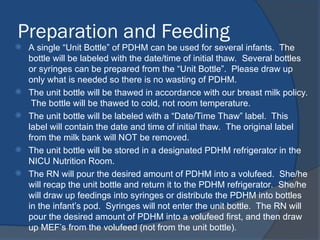 Preparation and Feeding
 A single “Unit Bottle” of PDHM can be used for several infants. The
bottle will be labeled with the date/time of initial thaw. Several bottles
or syringes can be prepared from the “Unit Bottle”. Please draw up
only what is needed so there is no wasting of PDHM.
 The unit bottle will be thawed in accordance with our breast milk policy.
The bottle will be thawed to cold, not room temperature.
 The unit bottle will be labeled with a “Date/Time Thaw” label. This
label will contain the date and time of initial thaw. The original label
from the milk bank will NOT be removed.
 The unit bottle will be stored in a designated PDHM refrigerator in the
NICU Nutrition Room.
 The RN will pour the desired amount of PDHM into a volufeed. She/he
will recap the unit bottle and return it to the PDHM refrigerator. She/he
will draw up feedings into syringes or distribute the PDHM into bottles
in the infant’s pod. Syringes will not enter the unit bottle. The RN will
pour the desired amount of PDHM into a volufeed first, and then draw
up MEF’s from the volufeed (not from the unit bottle).
 