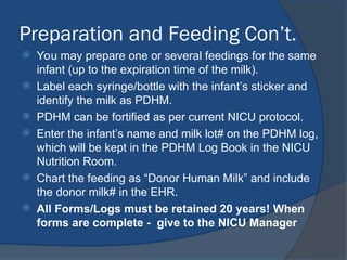 Preparation and Feeding Con’t.
 You may prepare one or several feedings for the same
infant (up to the expiration time of the milk).
 Label each syringe/bottle with the infant’s sticker and
identify the milk as PDHM.
 PDHM can be fortified as per current NICU protocol.
 Enter the infant’s name and milk lot# on the PDHM log,
which will be kept in the PDHM Log Book in the NICU
Nutrition Room.
 Chart the feeding as “Donor Human Milk” and include
the donor milk# in the EHR.
 All Forms/Logs must be retained 20 years! When
forms are complete - give to the NICU Manager
 