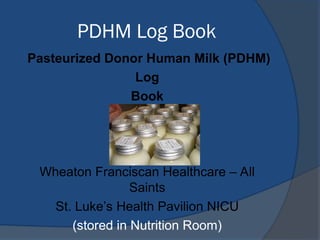 PDHM Log Book
Pasteurized Donor Human Milk (PDHM)
Log
Book

Wheaton Franciscan Healthcare – All
Saints
St. Luke’s Health Pavilion NICU
(stored in Nutrition Room)
 
