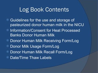 Log Book Contents
 Guidelines for the use and storage of
pasteurized donor human milk in the NICU
 Information/Consent for Heat Processed
Banks Donor Human Milk
 Donor Human Milk Receiving Form/Log
 Donor Milk Usage Form/Log
 Donor Human Milk Recall Form/Log
 Date/Time Thaw Labels
 