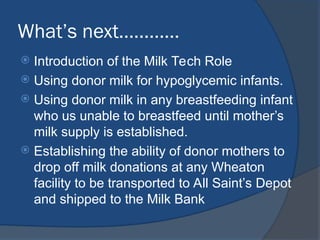 What’s next…………
 Introduction of the Milk Tech Role
 Using donor milk for hypoglycemic infants.
 Using donor milk in any breastfeeding infant
who us unable to breastfeed until mother’s
milk supply is established.
 Establishing the ability of donor mothers to
drop off milk donations at any Wheaton
facility to be transported to All Saint’s Depot
and shipped to the Milk Bank
 