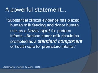 A powerful statement…
“Substantial clinical evidence has placed
human milk feeding and donor human
milk as a basic right for preterm
infants…Banked donor milk should be
promoted as a standard component
of health care for premature infants.”
Arslanoglu, Ziegler, & Moro., 2010
 