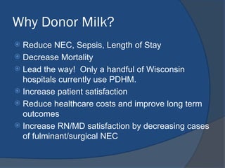 Why Donor Milk?
 Reduce NEC, Sepsis, Length of Stay
 Decrease Mortality
 Lead the way! Only a handful of Wisconsin
hospitals currently use PDHM.
 Increase patient satisfaction
 Reduce healthcare costs and improve long term
outcomes
 Increase RN/MD satisfaction by decreasing cases
of fulminant/surgical NEC
 