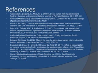 References
 Arslanoglu,S., Ziegler.E. E., Moro, G. E. (20210). Donor human milk in preterm infant
feeding: Evidence and recommendations. Journal of Perinatal Medicine, 38(4), 347-351.
 Advocate Medical Group Section of Neonatology (2010). Guideline for the use and storage
of pasteurized donor human milk in the NICU.
 Arnold, L.W. (2002). The cost effectiveness of using banked donor milk in the neonatal
intensive care unit: Prevention of necrotizing enterocolitis, J Human Lact, 18(2), 172-177.
 Boyd, C.A., Quigley, M.A., & Brockelhurst, P. (2007). Donor breast milk versus infant
formula for preterm infants: Systematic review and meta-analysis. Ach Dis Child Fetal
Neonatal Ed, 92, F169-F175. doi: 10.1136/adc.2005.089490.
 California Perinatal Quality Care Collaborative (2008). Quality Improvement Toolkit:
Nutritional Support of the Very Low Birth Weight Infant.
 Edwards TM, Spatz DL (2012). Making the case for using donor human milk in vulnerable
infants. Advances in Neonatal Care (2012) 12(5), 273-278.
 Ewaschuk JB, Unger S, Harvey S, O’Connor DL, Field CJ. (2011). Effect of pasteurization
on immune components of milk: implications for feeding preterm infants. Appl Physiol Nutr
Metab. 2011 Apr;36(2):175-82. Department of Agricultural, Food, And Nutritional Sciences,
University of Alberta, 4126 HRIF East, Edmonton, AB T6G2E1, Canada.
 Human Milk banking Association of North America, Inc. (2011). Best Practice for
Expressing, Storing and Handling Human Milk in Hospitals, Homes and Child Care
Settings. 3rd
Edition.
 