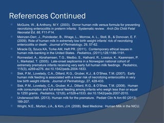 References Continued
 McGuire, W., & Anthony, M.Y. (2003). Donor human milk versus formula for preventing
necrotizing enterocolitis in preterm infants: Systematic review. Arch Dis Child Fetal
Neonatal Ed, 88, F11-F14.
 Meinzen-Derr, J., Poindexter, B., Wrage, L., Morrow, A. L., Stoll, B., & Donovan, E. F.
(2009). Role of human milk in extremely low birth weight infants’ rick of necrotizing
enterocolitis or death. Journal of Perinatology, 29, 57-62.
 Miracle Dj, Szucs KA, Torke AM, Heft PR. (2011). Contemporary ethical issues in
human milk-banking in the United States. Pediatrics, (2011);128;1186-1191.
 Ronnestad, A., Abrahamsen, T.G., Medbo, S., Hallvard, R., Lossius, K., Kaarensen, P.
I., Markstad, T. (2005). Late-onset septicemia in a Norwegian national cohort of
extremely premature infants receiving very early full human milk feedings. Pediatrics,
115(3), e269-e276. doi:10.1542/peds.2004-1833.
 Sisk, P.M., Lovelady, C.A., Dillard, R.G., Gruber, K.J., & O’Shea, T.M. (2007). Early
human milk feeding is associated with a lower risk of necrotizing enterocolitis in very
low birth weight infants. Journal of Perinatology, 27, 428-433.
 Sisk, P.M., Lovelady, C.A., Gruber, K.J., Dillard, R.G., & O’Shea, T.M. (2008). Human
milk consumption and full enteral feeding among infants who weigh less than or equal
to 1250 grams. Pediatrics, 121(6), e1528-e1533. doi:10.1542/peds.2007-2010.
 Underwood MA. (2013). Human milk for the premature. Pediatr Clin N Am 60 (2013)
189-207.
 Wright, N.E., Morton, J.A., & Kim, J.H. (2008). Best Medicine: Human Milk in the NICU.
 