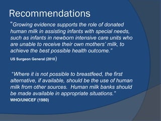 Recommendations
“Growing evidence supports the role of donated
human milk in assisting infants with special needs,
such as infants in newborn intensive care units who
are unable to receive their own mothers’ milk, to
achieve the best possible health outcome.”
US Surgeon General (2010)
“Where it is not possible to breastfeed, the first
alternative, if available, should be the use of human
milk from other sources. Human milk banks should
be made available in appropriate situations.”
WHO/UNICEF (1980)
 