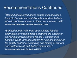 Recommendations Continued
“Banked pasteurized donor human milk has been
found to be safe and nutritionally sound for babies
who do not have access to their own mothers’ milk”
American Academy of Family Physicians (2008)
“Banked human milk may be a suitable feeding
alternative for infants whose mothers are unable or
unwilling to provide their own milk. Human milk
banks in North America adhere to national guidelines
for quality control of screening and testing of donors
and pasteurize all milk before distribution.”
American Academy of Pediatrics (2005)
 
