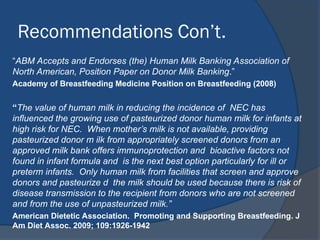 Recommendations Con’t.
“ABM Accepts and Endorses (the) Human Milk Banking Association of
North American, Position Paper on Donor Milk Banking.”
Academy of Breastfeeding Medicine Position on Breastfeeding (2008)
“The value of human milk in reducing the incidence of NEC has
influenced the growing use of pasteurized donor human milk for infants at
high risk for NEC. When mother’s milk is not available, providing
pasteurized donor m ilk from appropriately screened donors from an
approved milk bank offers immunoprotection and bioactive factors not
found in infant formula and is the next best option particularly for ill or
preterm infants. Only human milk from facilities that screen and approve
donors and pasteurize d the milk should be used because there is risk of
disease transmission to the recipient from donors who are not screened
and from the use of unpasteurized milk.”
American Dietetic Association. Promoting and Supporting Breastfeeding. J
Am Diet Assoc. 2009; 109:1926-1942
 