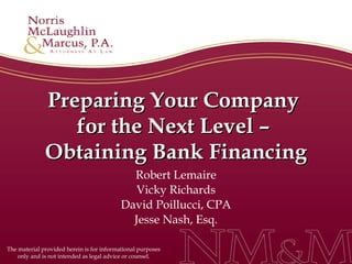 Preparing Your Company  for the Next Level –  Obtaining Bank Financing Robert Lemaire Vicky Richards David Poillucci, CPA Jesse Nash, Esq. The material provided herein is for informational purposes only and is not intended as legal advice or counsel. 