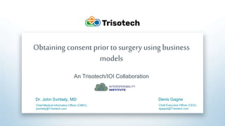 Trisotech.com
Obtaining consent priorto surgery using business
models
An Trisotech/IOI Collaboration
Dr. John Svirbely, MD
Chief Medical Informatics Officer (CMIO),
jsvirbely@Trisotech.com
Denis Gagne
Chief Executive Officer (CEO),
dgagne@Trisotech.com
 