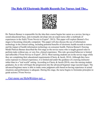 The Role Of Electronic Health Records For Nurses And The...
Dr. Patricia Benner is responsible for the idea that a nurse begins her career as a novice, having a
sound educational base, and eventually develops into an expert nurse after a multitude of
experiences in the field ("From Novice to Expert", 2013). This paper will explore Benner's five
stages to becoming clinically competent. This paper will also discuss the use of information
technology in the clinical setting, including potential benefits of electronic health records to nurses
and the impact of health information technology on consumer health. Patricia Benner's Nursing
Model Patricia Benner described the first stage as the novice nurse who is taught general rules to
perform tasks without any, or very few, clinical experience. This rule–governed behavior is limited
and inflexible ("From Novice to Expert", 2013). Most nursing students are in the novice stage while
they are completing their educational requirements (Cherry & Jacob, 2014). Although they have
some exposure to clinical experience, it is limited and under the guidance of a nursing instructor
rather than in a "real world" setting. According to Cherry & Jacob (2014), once the nursing student
graduates, he or she will begin the progression into the advanced beginner stage (second stage). The
advanced beginner nurse is able to make some judgment calls based on having experience in actual
situations and performance is adequate. During this stage, the nurse begins to formulate principles to
guide actions ("From Novice
... Get more on HelpWriting.net ...
 