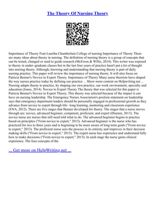 The Theory Of Nursing Theory
Importance of Theory Fran Lauriha Chamberlain College of nursing Importance of Theory There
are many ideas about theory in nursing. The definition of nursing theory is a group of concepts that
can be tested, changed or used to guide research (McEwen & Willis, 2014). This writer was exposed
to theory in under–graduate classes but in the last four years of practice hasn't put a lot of thought
into nursing theory. Although, knowing and understanding that nursing theory is part of daily
nursing practice. This paper will review the importance of nursing theory. It will also focus on
Patricia Benner's Novice to Expert Theory. Importance of Theory Many nurse theorists have shaped
the way nurses practice today by defining our practice ... Show more content on Helpwriting.net ...
Nursing adapts theory to practice, by shaping our own practice, our work environment, specialty and
education (Jones, 2014). Novice to Expert Theory The theory that was selected for this paper is
Patricia Benner's Novice to Expert Theory. This theory was selected because of the impact it can
have on nursing leadership. The Emergency Nurses Association's position statement on leadership
says that emergency department leaders should be personally engaged in professional growth as they
advance from novice to expert through life– long learning, mentoring and classroom experience
(ENA, 2012). There are five stages that Benner developed for theory. The stages that a nurse moves
through are: novice, advanced beginner, competent, proficient, and expert (Drumm, 2013). The
novice nurse are nurses that still need told what to do. The advanced beginner begins to practice
based on principles ("From novice to expert," 2013). Advanced beginner is the nurse who has
practiced for two to three years and is beginning to be more aware of long term goals ("From novice
to expert," 2013). The proficient nurse sees the process in its entirety and improves in their decision
making skills ("From novice to expert," 2013). The expert nurse has experience and understand fully
how to make decisions ("From novice to expert," 2013). In each stage the nurse gains clinical
experience. The four concepts of the
... Get more on HelpWriting.net ...
 