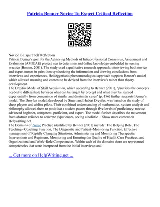 Patricia Benner Novice To Expert Critical Reflection
Novice to Expert Self Reflection
Patricia Benner's goal for the Achieving Methods of Intraprofessional Consensus, Assessment and
Evaluation (AMICAE) project was to determine and define knowledge embedded in nursing
practice (Benner, 2001). The study used a qualitative research approach; interviewing both novice
and expert nurses in pairs then synthesizing the information and drawing conclusions from
interviews and experiences. Heideggerian's phenomenological approach supports Benner's model
which allowed meaning and content to be derived from the interview's rather than theory
development.
The Dreyfus Model of Skill Acquisition, which according to Benner (2001), "provides the concepts
needed to differentiate between what can be taught by precept and what must be learned
experientially from comparison of similar and dissimilar cases" (p. 186) further supports Benner's
model. The Dreyfus model, developed by Stuart and Hubert Dreyfus, was based on the study of
chess players and airline pilots. Their combined understanding of mathematics, system analysis and
philosophy allowed them to posit that a student passes through five levels of proficiency: novice,
advanced beginner, competent, proficient, and expert. The model further describes the movement
from abstract reliance to concrete experiences, seeing a holistic ... Show more content on
Helpwriting.net ...
The Domains of Nurse Practice identified by Benner (2001) include: The Helping Role, The
Teaching– Coaching Function, The Diagnostic and Patient–Monitoring Function, Effective
management of Rapidly Changing Situations, Administering and Monitoring Therapeutic
Interventions and Regimens, Monitoring and Ensuring the Quality of Health Care Practices, and
Organizational and Work–Role Competencies. Within each of the domains there are represented
competencies that were interpreted from the initial interviews and
... Get more on HelpWriting.net ...
 