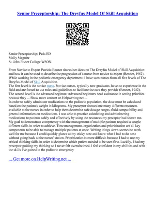 Senior Preceptorship: The Dreyfus Model Of Skill Acquisition
Senior Preceptorship: Peds ED
Molly Maguire
St. John Fisher College WSON
From Novice to Expert Patricia Benner shares her ideas on The Dreyfus Model of Skill Acquisition
and how it can be used to describe the progression of a nurse from novice to expert (Benner, 1982).
While working in the pediatric emergency department, I have seen nurses from all five levels of The
Dreyfus Model of Skill Acquisition.
The first level is the novice nurse. Novice nurses, typically new graduates, have no experience in the
field and are forced to use rules and guidelines to facilitate the care they provide (Benner, 1982).
The second level is the advanced beginner. Advanced beginners need assistance in setting priorities
because they ... Show more content on Helpwriting.net ...
In order to safely administer medications to the pediatric population, the dose must be calculated
based on the patient's weight in kilograms. My preceptor showed me many different resources
available to the nurses in order to help them determine safe dosage ranges, fluid compatibility and
general information on medications. I was able to practice calculating and administering
medications to patients safely and effectively by using the resources my preceptor had shown me.
My goal to demonstrate competency with the management of multiple patients required a couple
different skills in order to achieve. Time management, organization and prioritization are all key
components to be able to manage multiple patients at once. Writing things down seemed to work
well for me because I could quickly glance at my sticky note and know what I had to do next
without going back to the nurses' station. Prioritization is more difficult because I had to use my
critical thinking skills in order to determine which patient needed to be seen first. Luckily, I had my
preceptor guiding my thinking so I never felt overwhelmed. I feel confident in my abilities and with
the skills I've gained in the pediatric emergency
... Get more on HelpWriting.net ...
 