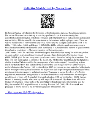Reflective Models Used by Nurses Essay
Reflective Practice Introduction: Reflection its self is looking into personal thoughts and actions.
For nurses this would mean looking at how they performed a particular task taking into
consideration their interaction with their colleagues and other members of staff, patients and in some
cases relatives This then enables the nurse to assess their actions and thought processes. There are
various frameworks of reflection that one could choose and the examples used for this work is by
Gibbs (1988), Johns (2000) and Benner (1982) Gibbs: Gibbs reflective cycle encourages one to
think in order about the different areas of an experience. It is presented in a number of questions that
the reflective practitioner ... Show more content on Helpwriting.net ...
John's model (1995) for structured reflection adopts a humanistic view seeing the nurse and patient
as equal partners in creating the environment for care . Dawn Freshwater, Christopher Johns.
(1998,2005) It gives the user many more questions to answer instead of letting the practitioner find
their own way from section to section of the model. The Model: How could I handle this better in a
similar situation? What would be the consequences of alternative actions? How did my actions
match my beliefs? How do I feel about the situation? Has this changed my ways of knowing? A
model of structured reflection (10th version) Johns, 1995. As one can see this method of reflection is
rather prescriptive asking many questions but maybe this idea helps some practioners reflect without
missing anything they perceive as being important. To engage in such a deep level of reflection
requires the personal and daily practice of the nurse to undertake this commitment for ontological
development of one's self. A model of structured reflection (10th version) Johns ( 1995). Benner:
Benner is a nursing theorist who came up with a specific framework. Her Book from which the
framework originally comes looks at the knowledge within clinical nurse practice and uses the
Dreyfus model of skill acquisition used in nursing. Prentice Hall (2001). Her framework was
produced to enable nurses to put their nursing actions into systems. The
... Get more on HelpWriting.net ...
 