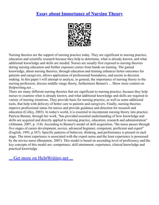 Essay about Importance of Nursing Theory
Nursing theories are the support of nursing practice today. They are significant to nursing practice,
education and scientific research because they help to determine, what is already known, and what
additional knowledge and skills are needed. Nurses are usually first exposed to nursing theories
during nursing education and further exposure comes from hands on training. The gained
knowledge, about nursing theories, through education and training enhances better outcomes for
patients and caregivers, allows application of professional boundaries, and assists in decision
making. In this paper I will attempt to analyze, in general, the importance of nursing theory to the
nursing profession; discuss middle–range theory, furthermore Benner's ... Show more content on
Helpwriting.net ...
There are many different nursing theories that are significant to nursing practice, because they help
nurses to examine what is already known, and what additional knowledge and skills are required in
variety of nursing situations. They provide basis for nursing practice, as well as some additional
tools, that help with delivery of better care to patients and caregivers. Finally, nursing theories
improve professional status for nurses and provide guidance and direction for research and
education (Colley, 2003). In today's world, it is essential to incorporate nursing theory into practice.
Patricia Benner, through her work, "has provided essential understanding of how knowledge and
skills are acquired and directly applied to nursing practice, education, research and administration"
(Altmann, 2007, p. 114). According to Benner's model of skill acquisition, "the nurse passes through
five stages of career development, novice, advanced beginner, competent, proficient and expert"
(English, 1993, p.387). Specific patterns of behavior, thinking, and performance is present in each
stage. The most experience is associated with the expert nurse and the least experience is possessed
by the novice nurse (Benjamin, 2007). This model is based on ascending level of proficiency and the
key concepts of this model are: competence, skill attainment, experience, clinical knowledge and
practical knowledge
... Get more on HelpWriting.net ...
 