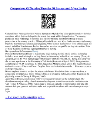 Comparison Of Nursing Theories Of Benner And Myra Levine
Comparison of Nursing Theorists Patricia Benner and Myra Levine Many professions have theorists
associated with it that can help guide the people that work within that profession. The nursing
profession has a wide range of theorists associated with it and each theorist brings a unique
perspective to the nursing practice. Although Patricia Benner and Myra Levine are respected nursing
theorists, their theories on nursing differ greatly. While Benner maintains her focus of nursing on the
nurse's individual development, Levine focuses her attention on specific nursing interactions. Both
of these theorists contributed significant theories to nursing
Background and Influences on Theory
Patricia Benner Patricia Benner is high middle range nursing theorist whose clinical experience
includes: acute medical–surgical nursing, home health nursing, and critical care nursing (Tomey &
Alligood, 2011). In 1982, Benner received her Doctor of Philosophy (Ph. D.) during this same year
she became a professor at the University of California (Tomey & Alligood, 2011). Two years after
completing her Ph. D. she created the Skill Acquisition Model (Benner, 2001). Her major influences
on her theory were Hubert and Stuart Dreyfus; these two individuals created a ... Show more content
on Helpwriting.net ...
Benner explains health as not just the absence of disease. She claims that a person may have a
disease and not experience illness because illness is a subjective matter, in contrast disease can be
physically assessed (Tomey & Alligood, 2002).
According to Benner, situation is a better word than environment for the metaparadigm. The
situation makes up a variety of environmental settings and it considers the social environment as
well (Tomey & Alligood, 2002). Nurses need to consider a client's overall situation and take into
account their past, present, and future to be able to provide the client with overall comprehensive
care.
Myra
... Get more on HelpWriting.net ...
 