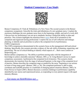 Student Competency Case Study
Benner Competency II: Trials & Tribulations of a New Nurse The second scenario in the Benner
competency assignment, I describe the trials and tribulations of a new graduate nurse. I explain the
enormous challenges the new graduate nurse faces in the beginning, middle, and end of a work shift.
I discuss how my performance was not up to standards, because I lacked the ability to plan and
prioritize. This scenario highlights the transition from a nurse fresh off of orientation to the
competent and organized nursing professional. I explore the use of self–reflection and strategic
planning, to identify and set priorities to achieve the competent level of performance.
COPA Competencies
The COPA competencies demonstrated in this scenario focus on the management skill and critical
thinking. Specifically, this scenario provides evidence of, the sub–skills of planning, organizing, and
prioritizing. The use of critical thinking to identify which aspects of ... Show more content on
Helpwriting.net ...
Benner defines competence as, "the ability to perform nursing tasks with the integration of
knowledge to achieve desirable outcomes" (Benner, 2001, p. 4). Using Benner's novice to expert
competency assessment, I performed at the competent level of practice. This scenario clearly
demonstrates the transition from the stage of advanced beginner, to the stage of the competent level
of practice. Benner describes the competent stage as marked by the nurse "beginning to see actions
in terms of long range goals" (Benner, 2001, p. 26). The competent performer is able to plan,
coordinate and reshuffle priorities in a multitude of changing patient situations (Benner, 2001). In
From Novice to Expert (2001), Benner discusses a common challenge to performance capability
identified by new nurses and experienced nurses, as responding to every patient request with equal
intensity (Benner,
... Get more on HelpWriting.net ...
 