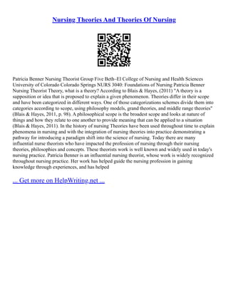 Nursing Theories And Theories Of Nursing
Patricia Benner Nursing Theorist Group Five Beth–El College of Nursing and Health Sciences
University of Colorado Colorado Springs NURS 3040: Foundations of Nursing Patricia Benner
Nursing Theorist Theory, what is a theory? According to Blais & Hayes, (2011) "A theory is a
supposition or idea that is proposed to explain a given phenomenon. Theories differ in their scope
and have been categorized in different ways. One of those categorizations schemes divide them into
categories according to scope, using philosophy models, grand theories, and middle range theories"
(Blais & Hayes, 2011, p. 98). A philosophical scope is the broadest scope and looks at nature of
things and how they relate to one another to provide meaning that can be applied to a situation
(Blais & Hayes, 2011). In the history of nursing Theories have been used throughout time to explain
phenomena in nursing and with the integration of nursing theories into practice demonstrating a
pathway for introducing a paradigm shift into the science of nursing. Today there are many
influential nurse theorists who have impacted the profession of nursing through their nursing
theories, philosophies and concepts. These theorists work is well known and widely used in today's
nursing practice. Patricia Benner is an influential nursing theorist, whose work is widely recognized
throughout nursing practice. Her work has helped guide the nursing profession in gaining
knowledge through experiences, and has helped
... Get more on HelpWriting.net ...
 