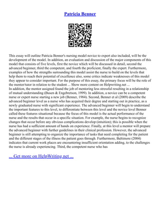 Patricia Benner
This essay will outline Patricia Benner's nursing model novice to expert also included, will be the
development of the model. In addition, an evaluation and discussion of the major components of this
model that consists of five levels, first the novice which will be discussed in detail, second the
advanced beginner, third the competent, and fourth the proficient, finally the expert. Furthermore,
examples of how the strengths surrounding this model assist the nurse to build on the levels that
help them to reach their potential of excellence also, some critics indicate weaknesses of this model
they appear to consider important. For the purpose of this essay, the primary focus will be the role of
the mentor/tutor in relation to the student ... Show more content on Helpwriting.net ...
In addition, the mentor assigned found the job of mentoring less stressful resulting in a relationship
of mutual understanding (Busen & Engebretson, 1999). In addition, a novice can be a competent
nurse or expert nurse starting a new job (Benner, 1984). Second, Benner et al (2009) describe the
advanced beginner level as a nurse who has acquired their degree and starting out in practice, as a
newly graduated nurse with significant experience. The advanced beginner will begin to understand
the important features to this level, to differentiate between this level and the novice level Benner
called these features situational because the focus of this model is the actual performance of the
nurse and the results that occur in a specific situation. For example, the nurse begins to recognize
changes that occur before any obvious complications develop (intuition); this is possible when the
nurse has had a sufficient amount of hands on experience. Finally, at this level a mentor will prepare
the advanced beginner with further guidelines in their clinical profession. However, the advanced
beginner is still attempting to organize the importance of tasks that need completing for the patient
and the different stages of the illness the patient goes through. Furthermore, Baltimore (2004)
indicates that current work places are encountering insufficient orientation adding, to the challenges
the nurse is already experiencing. Third, the competent nurse who has
... Get more on HelpWriting.net ...
 