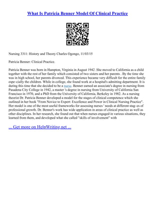 What Is Patricia Benner Model Of Clinical Practice
Nursing 3311: History and Theory Charles Ogongo, 11/03/15
Patricia Benner: Clinical Practice.
Patricia Benner was born in Hampton, Virginia in August 1942 .She moved to California as a child
together with the rest of her family which consisted of two sisters and her parents . By the time she
was in high school, her parents divorced. This experience became very difficult for the entire family
espe–cially the children. While in college, she found work at a hospital's admitting department. It is
during this time that she decided to be a nurse. Benner earned an associate's degree in nursing from
Pasadena City College in 1942, a master 's degree in nursing from University of California San
Francisco in 1970, and a PhD from the University of California, Berkeley in 1982. As a nursing
theorist Dr. Patricia Benner developed a model for the stages of clinical competence which she
outlined in her book "From Novice to Expert: Excellence and Power in Clinical Nursing Practice".
Her model is one of the most useful frameworks for assessing nurses ' needs at different stag–es of
professional growth. Dr. Benner's work has wide application in areas of clinical practice as well as
other disciplines. In her research, she found out that when nurses engaged in various situations, they
learned from them, and developed what she called "skills of involvement" with
... Get more on HelpWriting.net ...
 