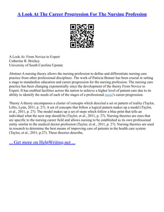 A Look At The Career Progression For The Nursing Profession
A Look At: From Novice to Expert
Catherine R. Brickey
University of South Carolina Upstate
Abstract A nursing theory allows the nursing profession to define and differentiate nursing care
practice from other professional disciplines. The work of Patricia Benner has been crucial in setting
a stage to standardize education and career progression for the nursing profession. The nursing care
practice has been changing exponentially since the development of the theory From Novice to
Expert. It has enabled facilities across the nation to achieve a higher level of patient care due to its
ability to identify the needs of each of the stages of a professional nurse's career progression.
Theory A theory encompasses a cluster of concepts which descried a set or pattern of reality (Taylor,
Lillis, Lynn, 2011, p. 27). A set of concepts that follow a logical pattern makes up a model (Taylor,
et al., 2011, p. 27). The model makes up a set of steps which follow a blue print that tells an
individual what the next step should be (Taylor, et al., 2011, p. 27). Nursing theories are ones that
are specific to the nursing career field and allows nursing to be established as its own professional
entity similar to the medical doctor profession (Taylor, et al., 2011, p. 27). Nursing theories are used
in research to determine the best means of improving care of patients in the health care system
(Taylor, et al., 2011, p.27). These theories describe,
... Get more on HelpWriting.net ...
 